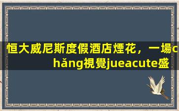 恒大威尼斯度假酒店煙花，一場(chǎng)視覺(jué)盛宴與市場(chǎng)影響的深度分析